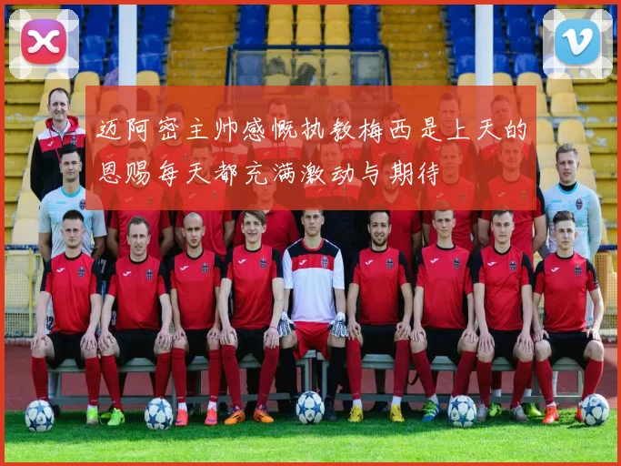 迈阿密主帅感慨执教梅西是上天的恩赐每天都充满激动与期待