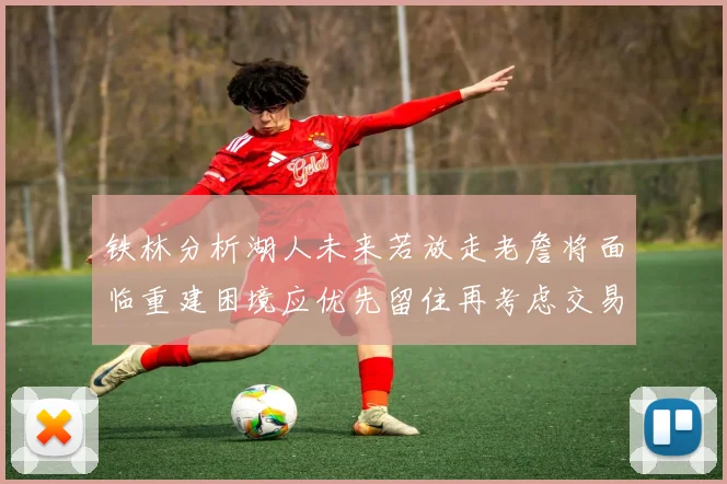 铁林分析湖人未来若放走老詹将面临重建困境应优先留住再考虑交易