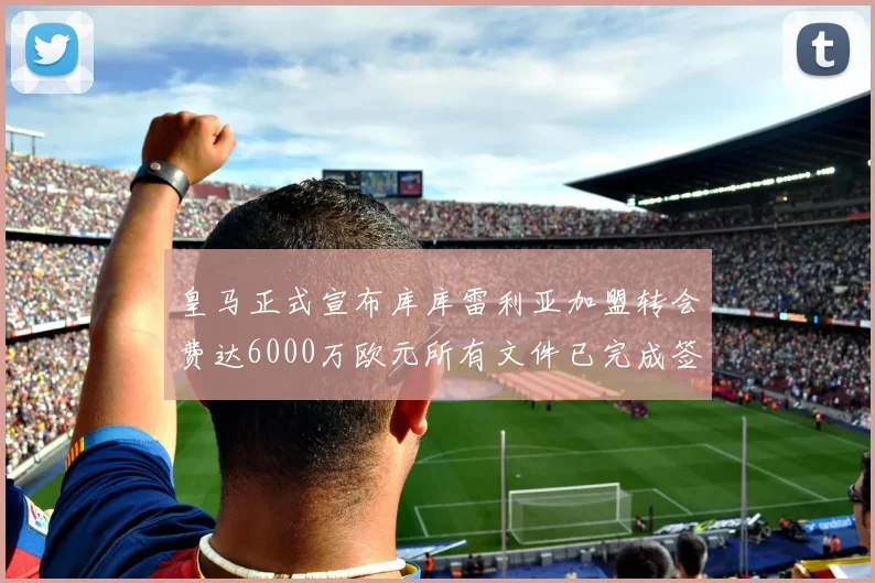 皇马正式宣布库库雷利亚加盟转会费达6000万欧元所有文件已完成签署