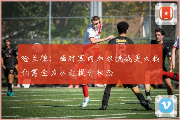 哈兰德：面对塞内加尔挑战更大我们需全力以赴提升状态