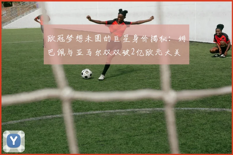 欧冠梦想未圆的巨星身价揭秘：姆巴佩与亚马尔双双破2亿欧元大关