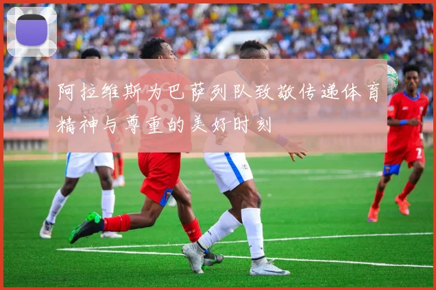 阿拉维斯为巴萨列队致敬传递体育精神与尊重的美好时刻