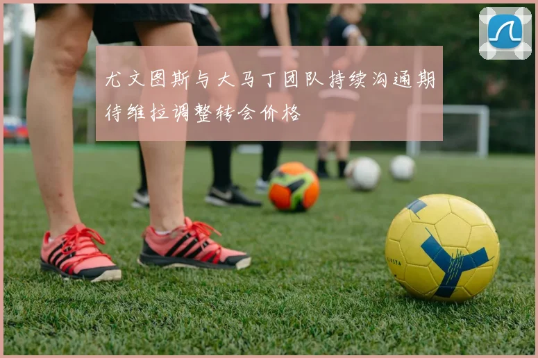 尤文图斯与大马丁团队持续沟通期待维拉调整转会价格