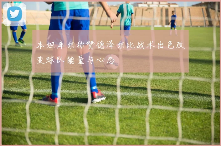 本坦库尔称赞德泽尔比战术出色改变球队能量与心态