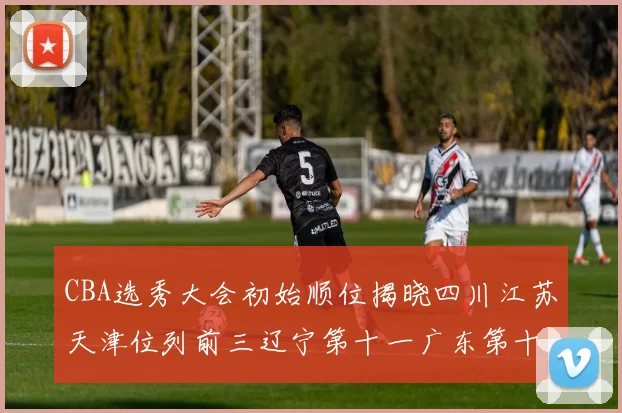 CBA选秀大会初始顺位揭晓四川江苏天津位列前三辽宁第十一广东第十六
