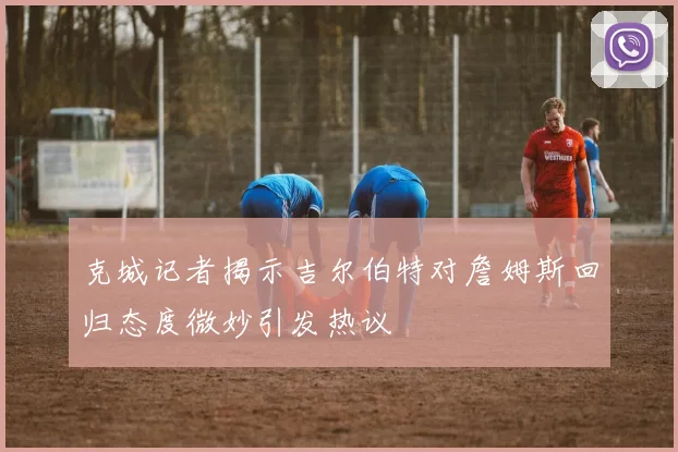 克城记者揭示吉尔伯特对詹姆斯回归态度微妙引发热议