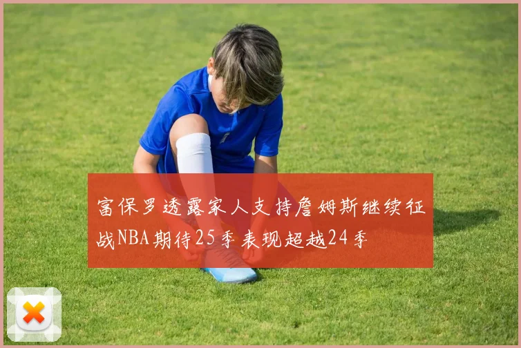 富保罗透露家人支持詹姆斯继续征战NBA期待25季表现超越24季