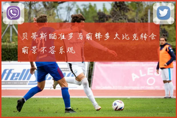 贝蒂斯瞄准罗马前锋多夫比克转会前景不容乐观