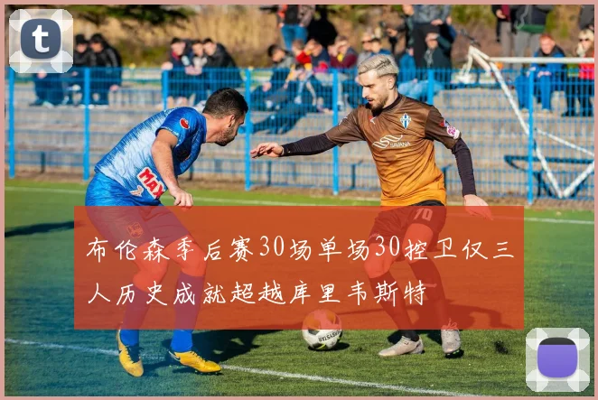 布伦森季后赛30场单场30控卫仅三人历史成就超越库里韦斯特