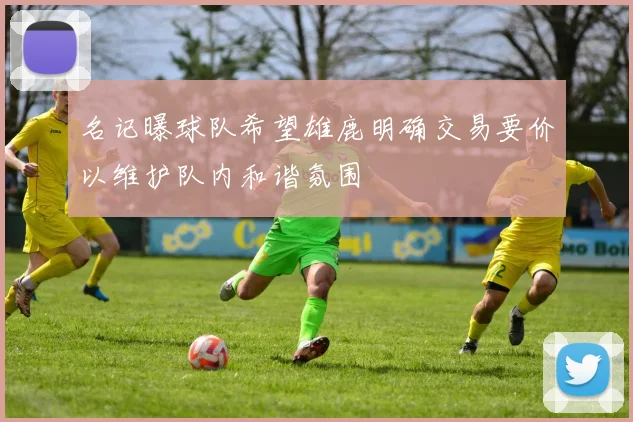 名记曝球队希望雄鹿明确交易要价以维护队内和谐氛围
